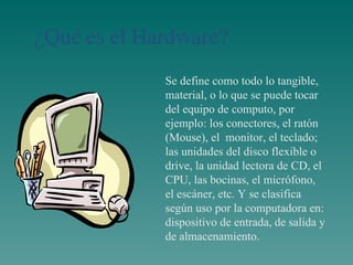 Se define como todo lo tangible, material, o lo que se puede tocar del equipo de computo, por ejemplo: los conectores, el ratón (Mouse), el  monitor, el teclado; las unidades del disco flexible o drive, la unidad lectora de CD, el CPU, las bocinas, el mi c rófono, el escáner, etc. Y se clasifica según uso por la computadora en: dispositivo de entrada, de salida y de almacenamiento. 