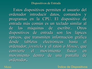 Dispositivos de Entrada Estos dispositivos permiten al usuario del ordenador introducir datos, comandos y programas en la CPU. El dispositivo de entrada más común es un teclado similar al de las máquinas de escribir.. Otros dispositivos de entrada son los lápices ópticos, que transmiten información gráfica desde tabletas electrónicas hasta el ordenador;  joysticks  y el ratón o  Mouse , que convierte el movimiento físico en movimiento dentro de una pantalla de ordenador . Índice de Dispositivos Menú 