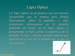 Lápiz Óptico Un lápiz óptico es un puntero con un extremo fotosensible que se emplea para dibujar directamente sobre la pantalla, o para seleccionar información en la pantalla pulsando un botón en el lápiz óptico o presionando el lápiz contra la superficie de la pantalla. El lápiz contiene sensores ópticos que identifican la parte de la pantalla por la que se está pasando . Disp . De Entrada 