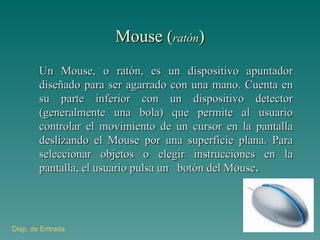 Mouse ( ratón ) Un Mouse, o ratón, es un dispositivo apuntador diseñado para ser agarrado con una mano. Cuenta en su parte inferior con un dispositivo detector (generalmente una bola) que permite al usuario controlar el movimiento de un cursor en la pantalla deslizando el Mouse por una superficie plana. Para seleccionar objetos o elegir instrucciones en la pantalla, el usuario pulsa un  botón del Mouse . Disp . de Entrada 