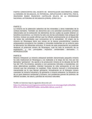 PARTES	
  CONDUCENTES	
  DEL	
  ESCRITO	
  DE	
  	
  INVESTIGACION	
  DOCUMENTAL	
  SOBRE	
  
LA	
  MINERÍA	
  EN	
  NICARAGUA,	
  SU	
  POTENCIAL,	
  EXPLOTACION	
  E	
  IMPACTOS,	
  POR	
  EL	
  
INGENIERO	
   MARIO	
   FRANCISCO	
   CASTELLON	
   ZELAYA	
   DE	
   LA	
   UNVERSIDAD	
  
NACIONAL	
  AUTONOMA	
  DE	
  NICARAGUA	
  (UNAN)-­‐	
  JUNIO	
  2011.	
  
	
  
	
  
	
  
PARTE 2:
La minería es la obtención selectiva de los minerales y otros materiales de la
corteza terrestre. También se denomina así a la actividad económica primaria
relacionada con la extracción de elementos de los cuales se puede obtener un
beneficio económico. La minería ha sido una de las actividades más antiguas del
hombre, incluso se puede afirmar que ha influido prácticamente en el desarrollo
de todas las actividades que conocemos en la actualidad. El origen de la
minería en Nicaragua tiene sus raíces en la época precolombina; nuestros
antepasados procesaron los metales y minerales existentes en su entorno para
la fabricación de diferentes artículos. A través de esta presentación se pretende
destacar el potencial minero de Nicaragua, cual ha sido la evolución de su
explotación y los principales impactos ambientales derivados. I.
INTRODUCCIÓN
	
  
PARTE 9:
Minería Artesanal La minería artesanal también denominada pequeña minería
ha sido tradicional en Nicaragua y es realizada a lo largo de los ríos por los
llamados “güiriseros”. Su aporte a la producción minera en la década de los 90
fue del 13%. Ex-mineros, parados o con pensiones ridículas o inexistentes, sin
otras alternativas posibles, intentan buscarse la vida extrayendo el oro del
mineral que las empresas no explotan. Esta minería manual o mínimamente
mecanizada es lo que llaman güirisería; Actualmente en el triángulo minero
coexisten la minería industrial y la güirisería o minería artesana. La situación es
de un gran deterioro ambiental y humano, con problemas graves de pobreza, de
déficits sociales, de salud y pérdida de recursos naturales.
	
  
	
  
Visible	
  en	
  Internet,	
  bajo	
  la	
  siguiente	
  dirección	
  url:	
  
http://es.slideshare.net/ingmariocastellon/minera-­‐en-­‐nicaragua?qid=c60a268e-­‐
f896-­‐4170-­‐a12a-­‐4f0085f895dd&v=default&b=&from_search=2	
  
	
  
	
  
 
