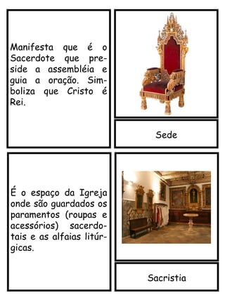 Sede
Manifesta que é o
Sacerdote que pre-
side a assembléia e
guia a oração. Sim-
boliza que Cristo é
Rei.
Sacristia
É o espaço da Igreja
onde são guardados os
paramentos (roupas e
acessórios) sacerdo-
tais e as alfaias litúr-
gicas.
 
