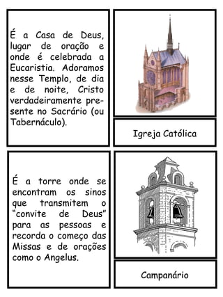 Igreja Católica
É a Casa de Deus,
lugar de oração e
onde é celebrada a
Eucaristia. Adoramos
nesse Templo, de dia
e de noite, Cristo
verdadeiramente pre-
sente no Sacrário (ou
Tabernáculo).
Campanário
É a torre onde se
encontram os sinos
que transmitem o
“convite de Deus”
para as pessoas e
recorda o começo das
Missas e de orações
como o Angelus.
 
