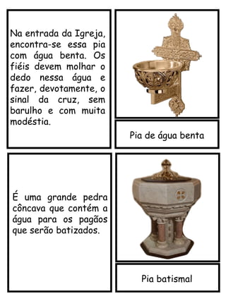Pia de água benta
Pia batismal
É uma grande pedra
côncava que contém a
água para os pagãos
que serão batizados.
Na entrada da Igreja,
encontra-se essa pia
com água benta. Os
fiéis devem molhar o
dedo nessa água e
fazer, devotamente, o
sinal da cruz, sem
barulho e com muita
modéstia.
 