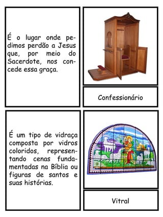 Confessionário
Vitral
É o lugar onde pe-
dimos perdão a Jesus
que, por meio do
Sacerdote, nos con-
cede essa graça.
É um tipo de vidraça
composta por vidros
coloridos, represen-
tando cenas funda-
mentadas na Bíblia ou
figuras de santos e
suas histórias.
 