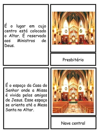Presbitério
Nave central
É o lugar em cujo
centro está colocado
o Altar. É reservado
aos Ministros de
Deus.
É o espaço da Casa do
Senhor onde a Missa
é vivida pelos amigos
de Jesus. Esse espaço
se orienta até a Mesa
Santa no Altar.
 