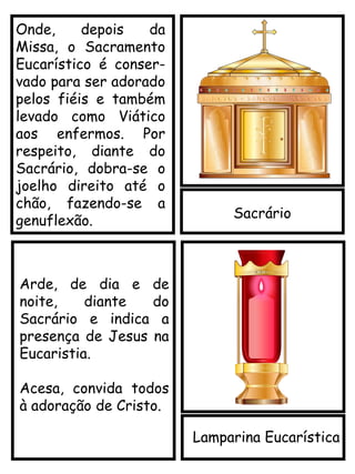 Sacrário
Onde, depois da
Missa, o Sacramento
Eucarístico é conser-
vado para ser adorado
pelos fiéis e também
levado como Viático
aos enfermos. Por
respeito, diante do
Sacrário, dobra-se o
joelho direito até o
chão, fazendo-se a
genuflexão.
Lamparina Eucarística
Arde, de dia e de
noite, diante do
Sacrário e indica a
presença de Jesus na
Eucaristia.
Acesa, convida todos
à adoração de Cristo.
 