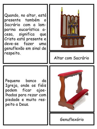Altar com Sacrário
Quando, no altar, está
presente também o
Sacrário com a lam-
parina eucarística a-
cesa, significa que
Cristo está presente e
deve-se fazer uma
genuflexão em sinal de
respeito.
Genuflexório
Pequeno banco da
Igreja, onde os fiéis
podem ficar ajoe-
lhados para rezar com
piedade e muito res-
peito a Deus.
 
