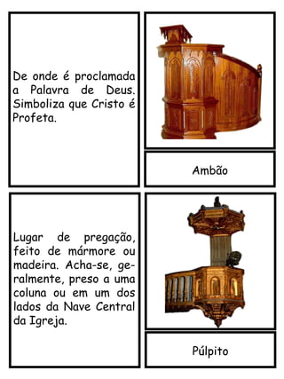 Ambão
De onde é proclamada
a Palavra de Deus.
Simboliza que Cristo é
Profeta.
Púlpito
Lugar de pregação,
feito de mármore ou
madeira. Acha-se, ge-
ralmente, preso a uma
coluna ou em um dos
lados da Nave Central
da Igreja.
 