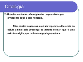 Citologia
2) Grandes vacúolos: são organelas responsáveis por
  armazenar água e sais minerais.


       Além destas organelas, a célula vegetal se diferencia da
  célula animal pela presença da parede celular, que é uma
  estrutura rígida que dá forma e protege a célula.
 