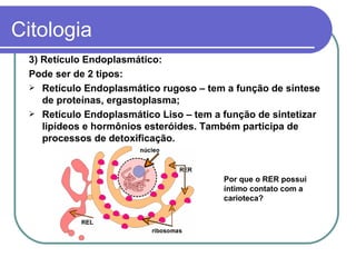 Citologia
 3) Retículo Endoplasmático:
 Pode ser de 2 tipos:
  Retículo Endoplasmático rugoso – tem a função de síntese
    de proteínas, ergastoplasma;
  Retículo Endoplasmático Liso – tem a função de sintetizar
    lipídeos e hormônios esteróides. Também participa de
    processos de detoxificação.



                                        Por que o RER possui
                                        íntimo contato com a
                                        carioteca?
 
