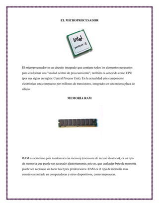 EL MICROPROCESADOR 
El microprocesador es un circuito integrado que contiene todos los elementos necesarios 
para conformar una "unidad central de procesamiento", también es conocido como CPU 
(por sus siglas en inglés: Central Process Unit). En la actualidad este componente 
electrónico está compuesto por millones de transistores, integrados en una misma placa de 
silicio. 
MEMORIA RAM 
RAM es acrónimo para random access memory (memoria de acceso aleatorio), es un tipo 
de memoria que puede ser accesado aleatoriamente; esto es, que cualquier byte de memoria 
puede ser accesado sin tocar los bytes predecesores. RAM es el tipo de memoria mas 
común encontrado en computadoras y otros dispositivos, como impresoras. 
 