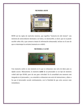 MEMORIA ROM 
ROM son las siglas de read-only memory, que significa "memoria de sólo lectura": una 
memoria de semiconductor destinada a ser leída y no destructible, es decir, que no se puede 
escribir sobre ella y que conserva intacta la información almacenada, incluso en el caso de 
que se interrumpa la corriente (memoria no volátil). 
MEMORIA CACHÉ 
Una memoria caché es una memoria en la que se almacenas una serie de datos para su 
rápido acceso. Básicamente, la memoria caché de un procesador es un tipo de memoria 
volátil (del tipo RAM), pero de una gran velocidad. En la actualidad esta memoria está 
integrada en el procesador, y su cometido es almacenar una serie de instrucciones y datos a 
los que el procesador accede continuamente, con la finalidad de que estos accesos sean 
instantáneos. 
 