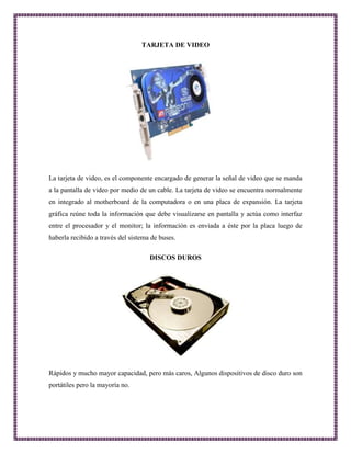 TARJETA DE VIDEO 
La tarjeta de video, es el componente encargado de generar la señal de video que se manda 
a la pantalla de video por medio de un cable. La tarjeta de video se encuentra normalmente 
en integrado al motherboard de la computadora o en una placa de expansión. La tarjeta 
gráfica reúne toda la información que debe visualizarse en pantalla y actúa como interfaz 
entre el procesador y el monitor; la información es enviada a éste por la placa luego de 
haberla recibido a través del sistema de buses. 
DISCOS DUROS 
Rápidos y mucho mayor capacidad, pero más caros, Algunos dispositivos de disco duro son 
portátiles pero la mayoría no. 
 