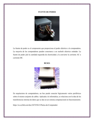 FUENTE DE PODER 
La fuente de poder es el componente que proporciona el poder eléctrico a la computadora. 
La mayoría de las computadoras pueden conectarse a un enchufe eléctrico estándar. La 
fuente de poder jala la cantidad requerida de electricidad y la convierte la corriente AC a 
corriente DC. 
BUSES 
En arquitectura de computadores, un bus puede conectar lógicamente varios periféricos 
sobre el mismo conjunto de cables. Aplicada a la informática, se relaciona con la idea de las 
transferencias internas de datos que se dan en un sistema computacional en funcionamiento. 
https://es.scribd.com/doc/247255613/Partes-de-Computador 
