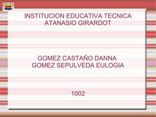 INSTITUCION EDUCATIVA TECNICA
      ATANASIO GIRARDOT




   GOMEZ CASTAÑO DANNA
  GOMEZ SEPULVEDA EULOGIA



            1002
 