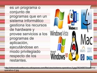 es un programa o
     conjunto de
     programas que en un
     sistema informático
     gestiona los recursos
     de hardware y
     provee servicios a los
     programas de
     aplicación,
     ejecutándose en
     modo privilegiado
     respecto de los
     restantes.
http://informaticaellacuria.wikispaces.com/file/view/sistema-operativo-2.jpg/76246873/sistema-
operativo-2.jpg
 