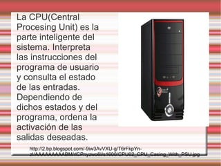 La CPU(Central
Procesing Unit) es la
parte inteligente del
sistema. Interpreta
las instrucciones del
programa de usuario
y consulta el estado
de las entradas.
Dependiendo de
dichos estados y del
programa, ordena la
activación de las
salidas deseadas.
   http://2.bp.blogspot.com/-9iw3AvVXU-g/T6rFkpYn-
   zI/AAAAAAAAABM/rlCPnyzwo6I/s1600/CPU02_CPU_Casing_With_PSU.jpg
 
