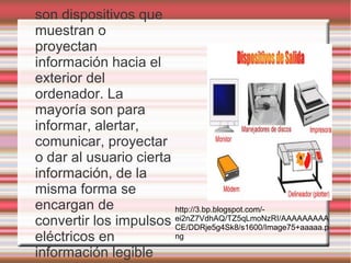son dispositivos que
muestran o
proyectan
información hacia el
exterior del
ordenador. La
mayoría son para
informar, alertar,
comunicar, proyectar
o dar al usuario cierta
información, de la
misma forma se
encargan de             http://3.bp.blogspot.com/-
convertir los impulsos ei2nZ7VdhAQ/TZ5qLmoNzRI/AAAAAAAAA
                        CE/DDRje5g4Sk8/s1600/Image75+aaaaa.p
eléctricos en           ng

información legible
 