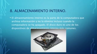 8. ALMACENAMIENTO INTERNO.
• El almacenamiento interno es la parte de la computadora que
archiva información y no la elimina incluso cuando la
computadora se ha apagado. El disco duro es uno de los
dispositivos de almacenamiento interno más comunes.
 