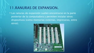 11.RANURAS DE EXPANSION.
• Las ranuras de expansión suelen encontrarse en la parte
posterior de la computadora y permiten instalar otros
dispositivos (como memorias externas, impresoras, entre
otros).
 
