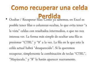 • Ocultar / Recuperar filas: Como ya sabemos, en Excel es
posible tener filas o columnas ocultas, lo que evita tener “a
la vista” celdas con resultados intermedios, o que no nos
interesa ver. La forma más simple de ocultar una fila es
presionar “CTRL” y “9” a la vez. La fila en la que esta la
celda actual habrá “desaparecido”. Si la queremos
recuperar, simplemente la combinación de teclas “CTRL”,
“Mayúscula.” y “8” la harán aparecer nuevamente.