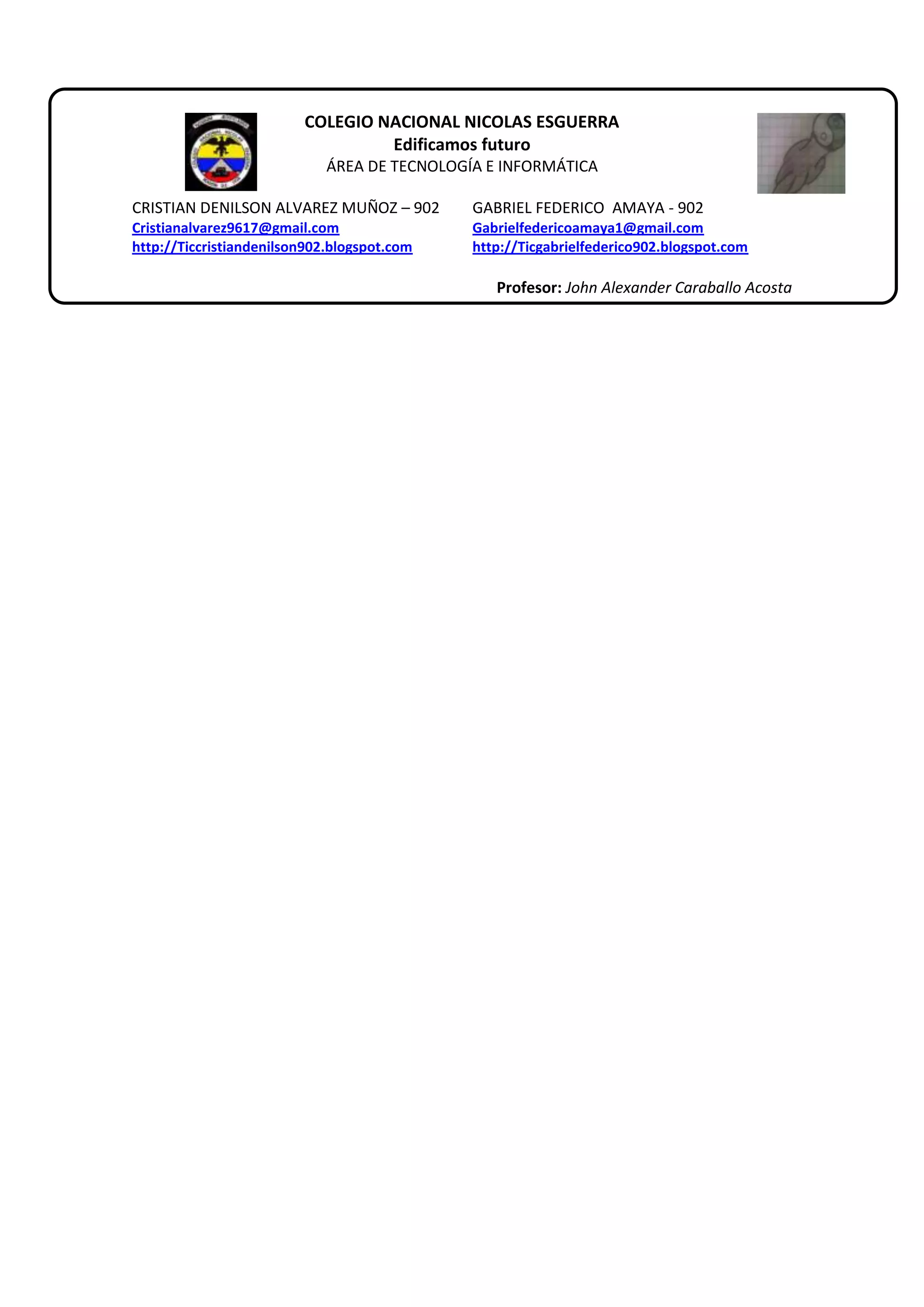 COLEGIO NACIONAL NICOLAS ESGUERRA
Edificamos futuro
ÁREA DE TECNOLOGÍA E INFORMÁTICA
CRISTIAN DENILSON ALVAREZ MUÑOZ – 902
GABRIEL FEDERICO AMAYA - 902
Cristianalvarez9617@gmail.com
http://Ticcristiandenilson902.blogspot.com
Gabrielfedericoamaya1@gmail.com
http://Ticgabrielfederico902.blogspot.com
Profesor: John Alexander Caraballo Acosta