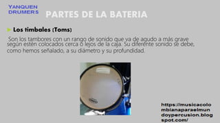 PARTES DE LA BATERIA
 Los timbales (Toms)
Son los tambores con un rango de sonido que va de agudo a más grave
según estén colocados cerca o lejos de la caja. Su diferente sonido se debe,
como hemos señalado, a su diámetro y su profundidad.
 