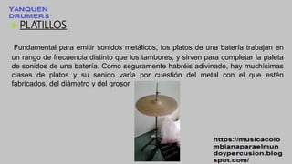 PLATILLOS
Fundamental para emitir sonidos metálicos, los platos de una batería trabajan en
un rango de frecuencia distinto que los tambores, y sirven para completar la paleta
de sonidos de una batería. Como seguramente habréis adivinado, hay muchísimas
clases de platos y su sonido varía por cuestión del metal con el que estén
fabricados, del diámetro y del grosor.
 