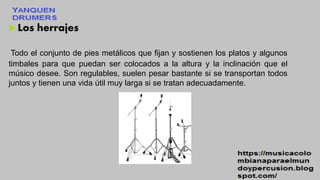  Los herrajes
Todo el conjunto de pies metálicos que fijan y sostienen los platos y algunos
timbales para que puedan ser colocados a la altura y la inclinación que el
músico desee. Son regulables, suelen pesar bastante si se transportan todos
juntos y tienen una vida útil muy larga si se tratan adecuadamente.
 