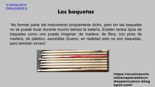 Las baquetas
No forman parte del instrumento propiamente dicho, pero sin las baquetas
no se puede tocar durante mucho tiempo la batería. Existen tantos tipos de
baquetas como uno pueda imaginar: de madera, de fibra, con pinta de
madera, de plástico, escobillas (bueno, en realidad esto no son baquetas,
pero también sirven)
 