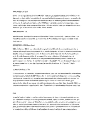 RANURASDIMM 168C
DIMM son lassiglasde «Dual In-line MemoryModule»yque podemostraducircomoMódulode
Memoriaenlínea doble.Sonmódulosde memoriaRAMutilizadosenordenadores personales.Se
trata de unpequeñocircuitoimpresoque contienechipsde memoriayse conectadirectamente
enranuras de la placa base.Los módulosDIMMsonreconociblesexternamente porposeersus
contactos (opines) separadosenamboslados,adiferenciade losSIMMque poseenloscontactos
de modo que losde un ladoestánunidosconlosdel otro.
RANURASSIMM 72C
Ranuras SIMM: los originalestenían30 conectores,estoes,30 contactos,y medianunos8,5 cm.
Hacia finalesde laépocadel 486 aparecieronlosde 72 contactos,más largos:unos10,5 cm de
colorblanco.
CONECTORESEIDE (discoduro)
EIDE, (EnhancedIDE) Es una extensióndel originalmente IDE,esladenominaciónque recibe la
interfazmás empleadaactualmente enlosPCdomésticosycada vezmás enaquellosordenadores
de altas prestacionesparalaconexiónde discosduros.Entornoa estainterfazhansurgidouna
serie de estándares,conocidosde formagenéricacomoestándaresATA.Arquitecturade
computadores:Recibe el nombre de unconjuntode conectoresde E/Sparala conexiónde
periféricosconunaaltatasa de transferenciasobre el busde E/SPCI, unode loscuatro busesque
actualmente existenenunaplacabase para laconexióndel chipsetde E/Scon la CPU y la
Memoria.
CONECTOR DISQUETERA
La disqueteraesunelementocadavezmás endesuso,peroque aúnse monta enlosordenadores
compatiblesenunzócalode 3,5”. El conectorde alimentaciónde ladisqueteraesmáspequeñoy
con formade U invertida,porloque loconectaremosde laúnica formaposible,sinforzarlo. La
disqueteranecesitade uncable de busde datos para conectarlacon laplaca madre,y así
transmitirlosdatosde una a otra. Este cable esmás estrechoque el del discodurooCD-ROMy se
conectaa un conectorespecíficoenlaplaca.Éste se indicaenlamismay en el manual comoFDD.
PILA
Una pila(stack eninglés) esunalistaordinal oestructurade datosen laque el modode accesoa
sus elementosesde tipoLIFO(del inglésLastInFirstOut, últimoenentrar,primeroensalir) que
permite almacenaryrecuperardatos.Para el manejode losdatosse cuentacon dos operaciones
básicas:apilar(push),que colocaunobjetoenlapila,y su operacióninversa,retirar(odesapilar,
pop),que retirael últimoelementoapiladoEstaestructurase aplicaenmultitudde ocasionesen
el área de informáticadebidoasusimplicidadyordenaciónimplícitade lapropiaestructura.
 