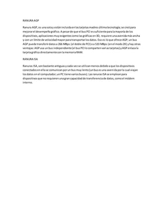 RANURA AGP
Ranura AGP,es unasolay estánincluidaenlastarjetasmadresúltimatecnología;se creópara
mejorarel desempeñográfico.A pesarde que el busPCI essuficienteparalamayoría de los
dispositivos,aplicacionesmuyexigentescomolasgráficasen3D, requiere unaavenidamásancha
y con un límite de velocidadmayorparatransportarlosdatos.Eso es loque ofrece AGP,un bus
AGP puede transferirdatosa 266 MBps (el doble de PCI) oa 533 MBps (enel modo2X) yhay otras
ventajas:AGPusa unbus independiente(el busPCIlocompartenvariastarjetas) yAGPenlazala
tarjetagráfica directamenteconlamemoriaRAM.
RANURA ISA
Ranuras ISA,sonbastante antiguasycada vezse utilizanmenosdebidoaque losdispositivos
conectadosenellase comunicanporun busmuy lento(unbusesuna avenidaporla cual viajan
losdatos enel computador;unPC tiene variosbuses).LasranurasISA se empleanpara
dispositivosque norequierenunagrancapacidadde transferenciade datos,comoel módem
interno.
 