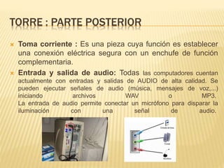 TORRE : PARTE POSTERIOR 
 Toma corriente : Es una pieza cuya función es establecer 
una conexión eléctrica segura con un enchufe de función 
complementaria. 
 Entrada y salida de audio: Todas las computadores cuentan 
actualmente con entradas y salidas de AUDIO de alta calidad. Se 
pueden ejecutar señales de audio (música, mensajes de voz,...) 
iniciando archivos WAV o MP3. 
La entrada de audio permite conectar un micrófono para disparar la 
iluminación con una señal de audio. 
 