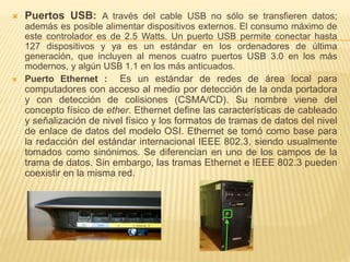  Puertos USB: A través del cable USB no sólo se transfieren datos; 
además es posible alimentar dispositivos externos. El consumo máximo de 
este controlador es de 2.5 Watts. Un puerto USB permite conectar hasta 
127 dispositivos y ya es un estándar en los ordenadores de última 
generación, que incluyen al menos cuatro puertos USB 3.0 en los más 
modernos, y algún USB 1.1 en los más anticuados. 
 Puerto Ethernet : Es un estándar de redes de área local para 
computadores con acceso al medio por detección de la onda portadora 
y con detección de colisiones (CSMA/CD). Su nombre viene del 
concepto físico de ether. Ethernet define las características de cableado 
y señalización de nivel físico y los formatos de tramas de datos del nivel 
de enlace de datos del modelo OSI. Ethernet se tomó como base para 
la redacción del estándar internacional IEEE 802.3, siendo usualmente 
tomados como sinónimos. Se diferencian en uno de los campos de la 
trama de datos. Sin embargo, las tramas Ethernet e IEEE 802.3 pueden 
coexistir en la misma red. 
 