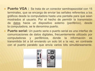  Puerto VGA : Se trata de un conector semitrapezoidal con 15 
terminales, que se encarga de enviar las señales referentes a los 
gráficos desde la computadora hasta una pantalla para que sean 
mostrados al usuario. Por el hecho de permitir la transmisión 
de datos hacia un dispositivo externo (periférico), desde 
la computadora, se le denomina puerto. 
 Puerto serial: Un puerto serie o puerto serial es una interfaz de 
comunicaciones de datos digitales, frecuentemente utilizado por 
computadoras y periféricos, donde la información es 
transmitida bit a bit enviando un solo bit a la vez, en contraste 
con el puerto paralelo que envía varios bits simultáneamente. 
 