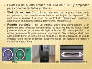  PS/2: Es un puerto creado por IBM en 1987, y empleado 
para conectar teclados y ratones. 
 Slot de expansión : Es un elemento de la placa base de la 
computadora, que permite conectarla a una tarjeta de expansión , la 
cual puede realizar funciones de control de dispositivos periféricos 
adicionales como: proyectores, televisores, módems etc. 
 Puerto paralelo : Es un interfaz entre una computadora y un 
periférico cuya principal característica es que los bits de datos viajan 
juntos enviando un paquete de byte a la vez. El puerto paralelo se 
utiliza generalmente para manejar impresoras. Sin embargo, dado que 
este puerto tiene un conjunto de entradas y salidas digitales, se puede 
emplear para hacer prácticas experimentales de lectura de datos y 
control de dispositivos. 
Ps/2 slot de expansión puerto paralelo 
 