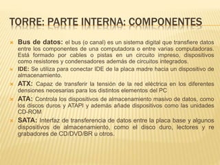 TORRE: PARTE INTERNA: COMPONENTES 
 Bus de datos: el bus (o canal) es un sistema digital que transfiere datos 
entre los componentes de una computadora o entre varias computadoras. 
Está formado por cables o pistas en un circuito impreso, dispositivos 
como resistores y condensadores además de circuitos integrados. 
 IDE: Se utiliza para conectar IDE de la placa madre hacia un dispositivo de 
almacenamiento. 
 ATX: Capaz de transferir la tensión de la red eléctrica en los diferentes 
densiones necesarias para los distintos elementos del PC 
 ATA: Controla los dispositivos de almacenamiento masivo de datos, como 
los discos duros y ATAPI y además añade dispositivos como las unidades 
CD-ROM 
 SATA: Interfaz de transferencia de datos entre la placa base y algunos 
dispositivos de almacenamiento, como el disco duro, lectores y re 
grabadores de CD/DVD/BR u otros. 
 