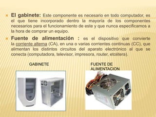  El gabinete: Este componente es necesario en todo computador, es 
el que tiene incorporado dentro la mayoría de los componentes 
necesarios para el funcionamiento de este y que nunca especificamos a 
la hora de comprar un equipo. 
 Fuente de alimentación : es el dispositivo que convierte 
la corriente alterna (CA), en una o varias corrientes continuas (CC), que 
alimentan los distintos circuitos del aparato electrónico al que se 
conecta (computadora, televisor, impresora, router, etcétera). 
GABINETE FUENTE DE 
ALIMENTACION 
 