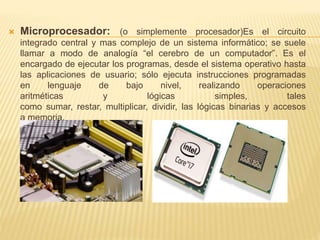  Microprocesador: (o simplemente procesador)Es el circuito 
integrado central y mas complejo de un sistema informático; se suele 
llamar a modo de analogía “el cerebro de un computador”. Es el 
encargado de ejecutar los programas, desde el sistema operativo hasta 
las aplicaciones de usuario; sólo ejecuta instrucciones programadas 
en lenguaje de bajo nivel, realizando operaciones 
aritméticas y lógicas simples, tales 
como sumar, restar, multiplicar, dividir, las lógicas binarias y accesos 
a memoria. 
 