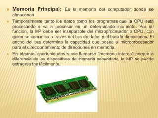  Memoria Principal: Es la memoria del computador donde se 
almacenan 
 Temporalmente tanto los datos como los programas que la CPU está 
procesando o va a procesar en un determinado momento. Por su 
función, la MP debe ser inseparable del microprocesador o CPU, con 
quien se comunica a través del bus de datos y el bus de direcciones. El 
ancho del bus determina la capacidad que posea el microprocesador 
para el direccionamiento de direcciones en memoria. 
 En algunas oportunidades suele llamarse “memoria interna” porque a 
diferencia de los dispositivos de memoria secundaria, la MP no puede 
extraerse tan fácilmente. 
 