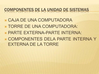 COMPONENTES DE LA UNIDAD DE SISTEMAS 
 CAJA DE UNA COMPUTADORA 
 TORRE DE UNA COMPUTADORA: 
 PARTE EXTERNA-PARTE INTERNA: 
 COMPONENTES DELA PARTE INTERNA Y 
EXTERNA DE LA TORRE 
 