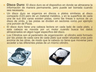  Disco Duro: El disco duro es el dispositivo en donde se almacena la 
información de manera permanente, pero puede ser borrada cuando 
sea necesario. 
 Un disco duro se organiza en discos o platos similares al disco 
compacto (CD) pero de un material metálico, y en la superficie de cada 
una de sus dos caras existen pistas, como las líneas o surcos de un 
disco de vinilo, y las pistas se dividen en sectores como por ejemplo 
una porción de Pizza. 
 El disco duro tiene una cabeza lectora en cada lado de cada plato, y 
esta cabeza es movida por un motor cuando busca los datos 
almacenados en algún lugar específico del disco. 
 Los Cilindros son el parámetro de organización: el cilindro está formado 
por las pistas de cada cara de cada plato que están situadas unas justo 
encima de las otras, de modo que la cabeza no tiene que moverse para 
acceder a las diferentes pistas de un mismo cilindro. 
 