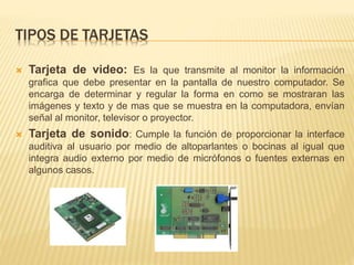 TIPOS DE TARJETAS 
 Tarjeta de video: Es la que transmite al monitor la información 
grafica que debe presentar en la pantalla de nuestro computador. Se 
encarga de determinar y regular la forma en como se mostraran las 
imágenes y texto y de mas que se muestra en la computadora, envían 
señal al monitor, televisor o proyector. 
 Tarjeta de sonido: Cumple la función de proporcionar la interface 
auditiva al usuario por medio de altoparlantes o bocinas al igual que 
integra audio externo por medio de micrófonos o fuentes externas en 
algunos casos. 
 