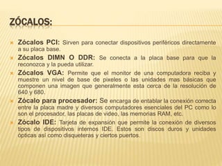 ZÓCALOS: 
 Zócalos PCI: Sirven para conectar dispositivos periféricos directamente 
a su placa base. 
 Zócalos DIMN O DDR: Se conecta a la placa base para que la 
reconozca y la pueda utilizar. 
 Zócalos VGA: Permite que el monitor de una computadora reciba y 
muestre un nivel de base de pixeles o las unidades mas básicas que 
componen una imagen que generalmente esta cerca de la resolución de 
640 y 680. 
 Zócalo para procesador: Se encarga de entablar la conexión correcta 
entre la placa madre y diversos computadores esenciales del PC como lo 
son el procesador, las placas de video, las memorias RAM, etc. 
 Zócalo IDE: Tarjeta de expansión que permite la conexión de diversos 
tipos de dispositivos internos IDE. Estos son discos duros y unidades 
ópticas así como disqueteras y ciertos puertos. 
 