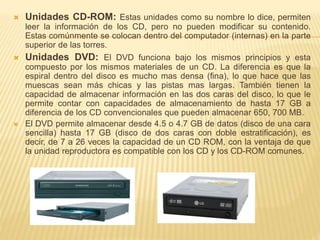  Unidades CD-ROM: Estas unidades como su nombre lo dice, permiten 
leer la información de los CD, pero no pueden modificar su contenido. 
Estas comúnmente se colocan dentro del computador (internas) en la parte 
superior de las torres. 
 Unidades DVD: El DVD funciona bajo los mismos principios y esta 
compuesto por los mismos materiales de un CD. La diferencia es que la 
espiral dentro del disco es mucho mas densa (fina), lo que hace que las 
muescas sean más chicas y las pistas mas largas. También tienen la 
capacidad de almacenar información en las dos caras del disco, lo que le 
permite contar con capacidades de almacenamiento de hasta 17 GB a 
diferencia de los CD convencionales que pueden almacenar 650, 700 MB. 
 El DVD permite almacenar desde 4.5 o 4.7 GB de datos (disco de una cara 
sencilla) hasta 17 GB (disco de dos caras con doble estratificación), es 
decir, de 7 a 26 veces la capacidad de un CD ROM, con la ventaja de que 
la unidad reproductora es compatible con los CD y los CD-ROM comunes. 
 