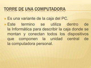 TORRE DE UNA COMPUTADORA 
 Es una variante de la caja del PC. 
 Este termino se utiliza dentro de 
la Informática para describir la caja donde se 
montan y conectan todos los dispositivos 
que componen la unidad central de 
la computadora personal. 
 