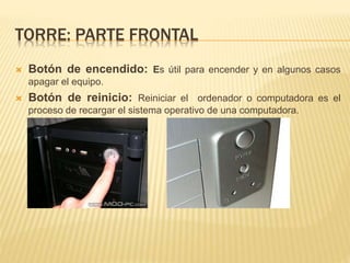 TORRE: PARTE FRONTAL 
 Botón de encendido: Es útil para encender y en algunos casos 
apagar el equipo. 
 Botón de reinicio: Reiniciar el ordenador o computadora es el 
proceso de recargar el sistema operativo de una computadora. 
 