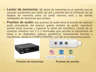  Lector de memorias: Un lector de memorias es un aparato que se 
conecta usualmente por medio de usb y permite leer el contenido de las 
tarjetas de memoria como sd cards memory stick y las demás 
variedades de memorias que existen 
 Puertos de audio: Los puertos de audio tiene la función de capturar 
audio procedente del exterior, grabar señales de audio, reproducir 
sonido hacia bocinas y capturar la señal del micrófono, consta de un 
conector cilíndrico con 2 ó 3 terminales que permite la transmisión de 
datos a un dispositivo externo (periférico), básicamente bocinas y 
micrófonos, desde la COMPUTADORA; por ello se le denomina puerto. 
 Puertos de memorias Puertos de sonido 
 