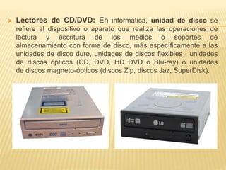  Lectores de CD/DVD: En informática, unidad de disco se 
refiere al dispositivo o aparato que realiza las operaciones de 
lectura y escritura de los medios o soportes de 
almacenamiento con forma de disco, más específicamente a las 
unidades de disco duro, unidades de discos flexibles , unidades 
de discos ópticos (CD, DVD, HD DVD o Blu-ray) o unidades 
de discos magneto-ópticos (discos Zip, discos Jaz, SuperDisk). 
 